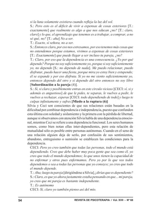 si la luna solamente existiera cuando refleja la luz del sol.
       S.: Pero esto es el déficit de vivir a expensas de cosas exteriores [T.:
       exactamente] que realmente es algo a que nos educan ¿no? [T.: claro,
       claro] y lo que, el aprendizaje que tenemos es a trabajar, a comprar, a no
       sé qué, no? [T.: aha] No a ser.
       T.: Exacto, sí señora, no a ser.
       S.: Entonces claro, por eso nos estresamos, por eso tenemos más cosas que
       no entendemos porque estamos, vivimos a expensas de cosas exteriores
       [T.: Exactamente] que puede llegar a ser incluso tu pareja, ¿no?
       T.: Claro, por eso que la dependencia es una consecuencia. ¿Yo por qué
       dependo? Porque no soy suficientemente yo, porque si soy suficientemente
       yo, no dependo [S.: no dependo de nada]. Me puedo relacionar, puedo
       disfrutar, puedo hacer una fiesta, porque mira yo estoy bien y estupendo;
       él se expande y por eso disfruta. Si yo no me siento suficientemente yo,
       entonces dependo del otro y si dependo del otro entonces no soy libre
       [Subordinaciòn a la pareja (4)].
       S.: Sí, si claro y posiblemente entras en este circulo vicioso [CECI: sí, si y
       además es angustioso] de que le pides, te separas, le vuelves a pedir, le
       vuelves a rechazar, esperas [CECI: todo dependiendo de todo] y luego te
       culpas infinitamente y sufres.[Miedo a la ruptura (6)]
     Silvia y Ceci son conscientes de que sus relaciones están basadas en la
     dificultad por combinar dependencia e independencia, puesto que confunden
     esta última con soledad y aislamiento y la primera con la pérdida de libertad,
     aunque si observamos con atención Silvia habla de una dependencia emocio-
     nal, mientras Ceci se refiere a una dependencia funcional. Los seres humanos
     somos, como bien notan ellas inter-dependientes, pero esta relación de
     mutualidad sólo es posible entre personas autónomas. Cuando en el seno de
     una relación alguien deja de serlo, por confusión de sus sentimientos,
     abandono, entreguismo o sumisión se establecen las condiciones para la
     dependencia.
       CECI: Pero yo creo también que todas las personas, todo el mundo está
       dependiendo. Creo que debe haber muy poca gente que sea como él, yo
       creo que todo el mundo dependemos; lo que unos tienen la capacidad de
       no enfermar y otros pues enfermamos. Pero yo por lo que veo todos
       dependemos o sea a todas las personas que yo conozco; yo creo que todo
       el mundo depende.
       T.: Aha; luego tu pareja [dirigiéndose a Silvia] ¿dirías que es dependiente?
       S.: Claro, es que yo ahora justamente estaba pensando en que... mi pareja,
       yo creo que mi pareja es bastante independiente.
       T.: Es autónomo
       CECI: Sí, claro yo también pienso así del mío.


54                                      REVISTA DE PSICOTERAPIA / Vol. XVII - Nº 68
 