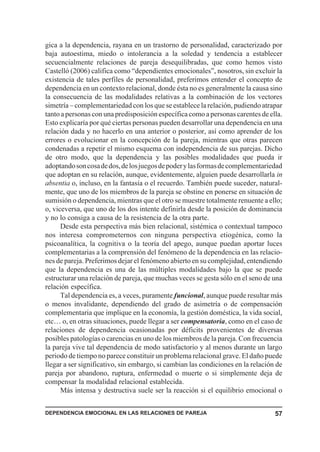 gica a la dependencia, rayana en un trastorno de personalidad, caracterizado por
baja autoestima, miedo o intolerancia a la soledad y tendencia a establecer
secuencialmente relaciones de pareja desequilibradas, que como hemos visto
Castelló (2006) califica como “dependientes emocionales”, nosotros, sin excluir la
existencia de tales perfiles de personalidad, preferimos entender el concepto de
dependencia en un contexto relacional, donde ésta no es generalmente la causa sino
la consecuencia de las modalidades relativas a la combinación de los vectores
simetría – complementariedad con los que se establece la relación, pudiendo atrapar
tanto a personas con una predisposición específica como a personas carentes de ella.
Esto explicaría por qué ciertas personas pueden desarrollar una dependencia en una
relación dada y no hacerlo en una anterior o posterior, así como aprender de los
errores o evolucionar en la concepción de la pareja, mientras que otras parecen
condenadas a repetir el mismo esquema con independencia de sus parejas. Dicho
de otro modo, que la dependencia y las posibles modalidades que pueda ir
adoptando son cosa de dos, de los juegos de poder y las formas de complementariedad
que adoptan en su relación, aunque, evidentemente, alguien puede desarrollarla in
absentia o, incluso, en la fantasía o el recuerdo. También puede suceder, natural-
mente, que uno de los miembros de la pareja se obstine en ponerse en situación de
sumisión o dependencia, mientras que el otro se muestre totalmente renuente a ello;
o, viceversa, que uno de los dos intente definirla desde la posición de dominancia
y no lo consiga a causa de la resistencia de la otra parte.
      Desde esta perspectiva más bien relacional, sistémica o contextual tampoco
nos interesa comprometernos con ninguna perspectiva etiogénica, como la
psicoanalítica, la cognitiva o la teoría del apego, aunque puedan aportar luces
complementarias a la comprensión del fenómeno de la dependencia en las relacio-
nes de pareja. Preferimos dejar el fenómeno abierto en su complejidad, entendiendo
que la dependencia es una de las múltiples modalidades bajo la que se puede
estructurar una relación de pareja, que muchas veces se gesta sólo en el seno de una
relación específica.
      Tal dependencia es, a veces, puramente funcional, aunque puede resultar más
o menos invalidante, dependiendo del grado de asimetría o de compensación
complementaria que implique en la economía, la gestión doméstica, la vida social,
etc… o, en otras situaciones, puede llegar a ser compensatoria, como en el caso de
relaciones de dependencia ocasionadas por déficits provenientes de diversas
posibles patologías o carencias en uno de los miembros de la pareja. Con frecuencia
la pareja vive tal dependencia de modo satisfactorio y al menos durante un largo
periodo de tiempo no parece constituir un problema relacional grave. El daño puede
llegar a ser significativo, sin embargo, si cambian las condiciones en la relación de
pareja por abandono, ruptura, enfermedad o muerte o si simplemente deja de
compensar la modalidad relacional establecida.
      Más intensa y destructiva suele ser la reacción si el equilibrio emocional o


DEPENDENCIA EMOCIONAL EN LAS RELACIONES DE PAREJA                                 57
 