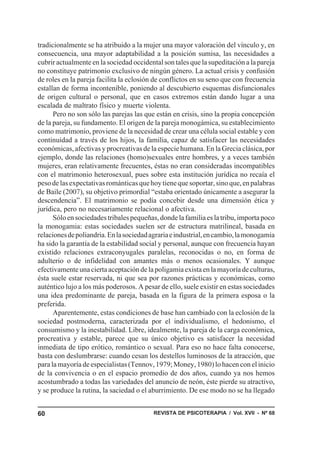 tradicionalmente se ha atribuido a la mujer una mayor valoración del vínculo y, en
consecuencia, una mayor adaptabilidad a la posición sumisa, las necesidades a
cubrir actualmente en la sociedad occidental son tales que la supeditación a la pareja
no constituye patrimonio exclusivo de ningún género. La actual crisis y confusión
de roles en la pareja facilita la eclosión de conflictos en su seno que con frecuencia
estallan de forma incontenible, poniendo al descubierto esquemas disfuncionales
de origen cultural o personal, que en casos extremos están dando lugar a una
escalada de maltrato físico y muerte violenta.
      Pero no son sólo las parejas las que están en crisis, sino la propia concepción
de la pareja, su fundamento. El origen de la pareja monogámica, su establecimiento
como matrimonio, proviene de la necesidad de crear una célula social estable y con
continuidad a través de los hijos, la familia, capaz de satisfacer las necesidades
económicas, afectivas y procreativas de la especie humana. En la Grecia clásica, por
ejemplo, donde las relaciones (homo)sexuales entre hombres, y a veces también
mujeres, eran relativamente frecuentes, éstas no eran consideradas incompatibles
con el matrimonio heterosexual, pues sobre esta institución jurídica no recaía el
peso de las expectativas románticas que hoy tiene que soportar, sino que, en palabras
de Baile (2007), su objetivo primordial “estaba orientado únicamente a asegurar la
descendencia”. El matrimonio se podía concebir desde una dimensión ética y
jurídica, pero no necesariamente relacional o afectiva.
      Sólo en sociedades tribales pequeñas, donde la familia es la tribu, importa poco
la monogamia: estas sociedades suelen ser de estructura matrilineal, basada en
relaciones de poliandria. En la sociedad agraria e industrial, en cambio, la monogamia
ha sido la garantía de la estabilidad social y personal, aunque con frecuencia hayan
existido relaciones extraconyugales paralelas, reconocidas o no, en forma de
adulterio o de infidelidad con amantes más o menos ocasionales. Y aunque
efectivamente una cierta aceptación de la poligamia exista en la mayoría de culturas,
ésta suele estar reservada, ni que sea por razones prácticas y económicas, como
auténtico lujo a los más poderosos. A pesar de ello, suele existir en estas sociedades
una idea predominante de pareja, basada en la figura de la primera esposa o la
preferida.
      Aparentemente, estas condiciones de base han cambiado con la eclosión de la
sociedad postmoderna, caracterizada por el individualismo, el hedonismo, el
consumismo y la inestabilidad. Libre, idealmente, la pareja de la carga económica,
procreativa y estable, parece que su único objetivo es satisfacer la necesidad
inmediata de tipo erótico, romántico o sexual. Para eso no hace falta conocerse,
basta con deslumbrarse: cuando cesan los destellos luminosos de la atracción, que
para la mayoría de especialistas (Tennov, 1979; Money, 1980) lo hacen con el inicio
de la convivencia o en el espacio promedio de dos años, cuando ya nos hemos
acostumbrado a todas las variedades del anuncio de neón, éste pierde su atractivo,
y se produce la rutina, la saciedad o el aburrimiento. De ese modo no se ha llegado


60                                        REVISTA DE PSICOTERAPIA / Vol. XVII - Nº 68
 