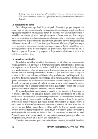 Y a la persona de la que me habría podido enamorar no me he acercado...
        No; creo que me he acercado a personas serias, que no supiesen tratar a
        la mujer.

La naturaleza del amor
      Sin embargo, como queda dicho, a este poder destructor, que por una parte nos
atrae y que por otra tememos, se le otorga, paradójicamente, una virtud sanadora o
reparadora de carácter ontológico: a través del binomio eros-thanatos encuentra el
individuo humano su plenitud o complemento en la fusión amorosa, de modo que
la propia angustia de muerte desaparece con ella, puesto que el enamorado identifica
ésta última como el grado máximo de disolución en el otro, a través de la cual se crea
la ilusión de trascendencia del propio ser que llamamos felicidad. ¿Significa eso que
el ser humano es por naturaleza incompleto, que necesita del otro para llegar a ser
ontológicamente? Esta es una pregunta de gran calado, puesto que de su real o
ilusoria respuesta depende en gran parte la dependencia afectiva o, al menos, su
justificación psicológica.

La experiencia escindida
      La palabra individuo significa, literalmente, no dividido; en consecuencia,
entero, completo. Sin embargo, la experiencia subjetiva de los humanos contradice
este supuesto: en su dimensión más íntima el individuo humano se siente incomple-
to y profundamente solo. La experiencia fenomenológica de esta condición se
percibe como un anhelo permanente de plenitud al que llamamos vacío o angustia
existencial. La vivencia de este anhelo se va fraguando tanto a nivel filogenético (en
la historia de la especie) como ontogenético (en la historia del individuo) a medida
que va aumentando en el ser humano la conciencia de estar “arrojado” en el mundo,
desnudo, necesitado y carente de todo frente a otros seres, naturales o sobrenatura-
les, los cuales, real o imaginariamente se piensa que pueden colmar este vacío, lo
que les convierte en objeto de apetencia, deseo o adoración.
      El mito del paraíso terrenal parece responder a esta fantasía: la de un lugar en
el mundo, protegido de cualquier peligro, donde la satisfacción de todas las
necesidades y de todos los placeres está garantizada. La abundancia de alimentos,
el clima agradable, la vegetación exuberante, la extrema belleza de los prados
poblados de flores o frutales que crecen al lado de riachuelos de aguas sonoras y
cristalinas, las lluvias refrescantes del atardecer, la armonía del cielo estrellado de
las noches templadas y acogedoras, la cálida unión de dos cuerpos eternamente
jóvenes amorosamente entrelazados, constituyen el escenario donde se desarrolla
plácidamente la existencia de Adán y Eva. La sensación de plenitud es total.
Aparentemente no existe en su entorno ninguna amenaza que pueda perturbar esta
paz paradisíaca, basada en la fusión con la naturaleza.
      No existe en su entorno, pero sí en su interior en forma de curiosidad, de anhelo


10                                        REVISTA DE PSICOTERAPIA / Vol. XVII - Nº 68
 