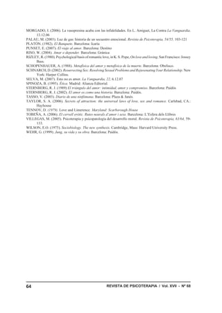 MORGADO, I. (2006). La vasopresina acaba con las infidelidades. En L. Amiguet, La Contra La Vanguardia,
      13.12.06
PALAU, M. (2003). Luz de gas: historia de un secuestro emocional. Revista de Psicoterapia, 54/55, 103-121
PLATÓN. (1982). El Banquete. Barcelona: Icaria
PUNSET, E. (2007). El viaje al amor. Barcelona: Destino
RISO, W. (2004). Amar o depender. Barcelona: Gránica
RIZLEY, R. (1980). Psychological basis of romantic love, in K. S. Pope, On love and loving. San Francisco: Jossey
      Bass.
SCHOPENHAUER, A. (1988). Metafísica del amor y metafísica de la muerte. Barcelona: Obelisco.
SCHNARCH, D. (2002). Resurrecting Sex: Resolving Sexual Problems and Rejuvenating Your Relationship. New
      York: Harper Collins.
SELVA, M. (2007). Esto no es amor. La Vanguardia, 22, 6.12.07
SPINOZA, B. (1995). Ética. Madrid: Alianza Editorial.
STERNBERG, R. J. (1989) El triángulo del amor: intimidad, amor y compromiso. Barcelona: Paidós
STERNBERG, R. J. (2002). El amor es como una historia. Barcelona: Paidós.
TASSO, V. (2003). Diario de una ninfómana. Barcelona: Plaza & Janés.
TAYLOR, S. A. (2006). Secrets of attraction: the universal laws of love, sex and romance. Carlsbad, CA.:
      Hayhouse
TENNOV, D. (1979). Love and Limerence. Maryland: Scarborough House
TOBEÑA, A. (2006). El cervell eròtic. Rutes neurals d’amor i sexe. Barcelona: L’Esfera dels Llibres
VILLEGAS, M. (2005). Psicoterapia y psicopatología del desarrollo moral. Revista de Psicoterapia, 63/64, 59-
      133.
WILSON, E.O. (1975). Sociobiology. The new synthesis. Cambridge, Mass: Harvard University Press.
WEHR, G. (1999). Jung, su vida y su obra. Barcelona: Paidós.




64                                                     REVISTA DE PSICOTERAPIA / Vol. XVII - Nº 68
 