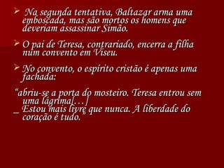 Na segunda tentativa, Baltazar arma uma emboscada, mas são mortos os homens que deveriam assassinar Simão. O pai de Teresa, contrariado, encerra a filha num convento em Viseu. No convento, o espírito cristão é apenas uma fachada:  “ abriu-se a porta do mosteiro. Teresa entrou sem uma lágrima[…] _ Estou mais livre que nunca. A liberdade do coração é tudo.” 
