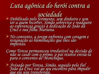 Luta agônica do herói contra a sociedade Debilitado pelo ferimento, sem dinheiro e sem ter a quem recorrer, Simão sobrevive e readquire as esperanças graças à dedicação de João da Cruz e sua filha Mariana. No convento, a jovem enfrenta com coragem e resignação as humilhações que lhes são impostas. Como Teresa permaneceu irredutível na decisão de não se casar com o primo, o pai resolve enviá-la para o convento de Monchique. Avisado por Teresa, Simão, seguido pelo fiel João da Cruz vai ao seu encontro para impedir que ela seja transferida. 