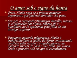 O amor sob o signo da honra Preso, Simão nega-se a prestar qualquer depoimento que pudesse abrandar sua pena. Seu pai, o corregedor Domingos Botelho, recusa-se a interceder por Simão, porque ele o humilhara ao se apaixonar pela filha de seu inimigo confesso. Enquanto aguarda julgamento, Simão é transferido para a cadeia do Porto, encontrando conforto para resistir à tragédia apenas na amizade sincera de João e sua filha, que o ama desde a primeira vez em que se encontraram. 