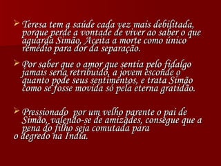 Teresa tem a saúde cada vez mais debilitada, porque perde a vontade de viver ao saber o que aguarda Simão. Aceita a morte como único remédio para dor da separação. Por saber que o amor que sentia pelo fidalgo jamais seria retribuido, a jovem esconde o quanto pode seus sentimentos, e trata Simão como se fosse movida só pela eterna gratidão. Pressionado  por um velho parente o pai de Simão, valendo-se de amizades, consegue que a pena do filho seja comutada para o degredo na Índia. 