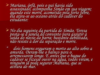 Mariana, órfã, pois o pai havia sido assassinado, acompanha Simão em sua viagem; quando este morre, acometido pela forte febre, ela atira-se ao oceano atrás do cadáver do estudante: No dia seguinte da partida de Simão, Teresa posta-se à janela do convento para assistir à saída do navio da barra; bastante debilitada, não resiste à dor da separação e morre. “  dois homens ergueram o morto ao alto sobre a amurda. Deram-lhe o balnço para o arremessarem longe. E antes que o baque do cadáver se fizesse ouvir na água, todos viram, e ninguém já pode segurar Mariana, que se atirara ao mar.” 