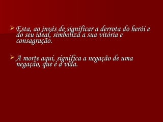 Esta, ao invés de significar a derrota do herói e do seu ideal, simboliza a sua vitória e consagração. A morte aqui, significa a negação de uma negação, que é a vida. 