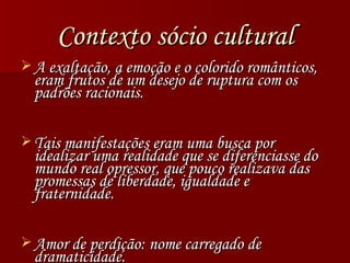 Contexto sócio cultural A exaltação, a emoção e o colorido românticos, eram frutos de um desejo de ruptura com os padrões racionais. Tais manifestações eram uma busca por idealizar uma realidade que se diferenciasse do mundo real opressor, que pouco realizava das promessas de liberdade, igualdade e fraternidade. Amor de perdição: nome carregado de dramaticidade. 