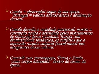 Camilo = observador sagaz de sua época.  Portugal = valores aristocráticos e dominação clerical. Camilo desvela a sociedade patriarcal: mostra a corrupção aceita e defendida pelos instrumentos de repressão dessa sociedade. Ilustra com dramaticidade romântica, os conflitos que a repressão social e cultural fazem nascer nos integrantes dessa cultura. Constrói suas personagens, Teresa e Simão “como corpos estranhos” dentro do cosmo da época. 