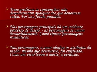 Transgrediram às convenções: não demonstraram qualquer ato que denotasse culpa. Por isso foram punidos. Nas personagens principais há um evidente processo de desejo  - as personagens se amam desmedidamente. Como típicas personagens românticas. Nas personagens, o amor abafou os atributos da razão: mesmo que destrutivo, foi cultivado. Como um vício levou à morte, à perdição. 
