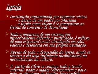 Igreja Instituição contaminada por inúmeros vícios: - o desejo de um padre por Mariana   - a forma como vivem e se comportam as freiras do convento de Monchique. Toda a impureza de um sistema que hipocritamente defende a purificação, é reflexo de uma estrutura social corrompida em seus valores e desonesta em sua própria avaliação. Apesar de toda a devassidão da igreja, ainda se reserva a ela uma influência incontestável na normatização da cultura. A  partir do Clero se conjuga todo o tecido cultural: padre e madre correspondem a pai e mãe, os geradores da família, que também encontra-se corrompida. 