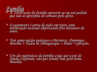 Família A  construção da família apresent-se em um padrão que não se aproxima do contato pelo afeto. O casamento é antes de tudo um trato, uma deliberação racional objetivando fins distantes do amor. Tem como núcleo poderoso o Patriarca: Domingos Botelho + Tadeu de Albuquerque – Poder = punição. Um dos patriarcas da família exige que o pai de Simão o defenda, não por Simão, mas pelo nome Botelho. 