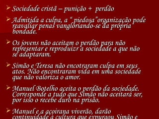 Sociedade cristã – punição +  perdão Admitida a culpa, a “ piedosa”organização pode reavaliar penas vangloriando-se da própria bondade. Os jovens não aceitam o perdão para não representar e reproduizr a sociedade a que não se adaptaram. Simão e Teresa não encotraram culpa em seus atos. Não encontraram vida em uma sociedade que não valoriza o amor. Manuel Botelho aceita o perdão da sociedade. Corresponde a tudo que Simão não aceitará ser, por isso o recebe duro na prisão. Manuel e a açoirana viverão, darão continuidade à cultura que expurgou Simão e Teresa. 