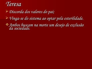 Teresa Discorda dos valores do pai; Vinga-se do sistema ao optar pela esterilidade. Ambos buscam na morte um desejo de exclusão da sociedade. 