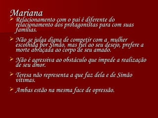 Mariana Relacionamento com o pai é diferente do relacionamento dos protagonistas para com suas famílias. Não se julga digna de competir com a  mulher escolhida por Simão, mas fiel ao seu desejo, prefere a morte abraçada ao corpo de seu amado. Não é agressiva ao obstáculo que impede a realização de seu amor. Teresa não representa a que faz dela e de Simão vítimas. Ambas estão na mesma face de opressão. 