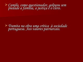 Camilo, como questionador, golpeou sem piedade a família, a justiça e o clero.  Tramita na obra uma crítica  à sociedade portuguesa. Aos valores patriarcais. 