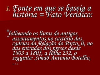 Fonte em que se baseia a história = Fato Verídico: “ folheando os livros de antigos assentamentos no cartório das cadeias da Relação do Porto, li, no das entradas dos presos desde 1803 a 1805, a folha 232, o seguinte: Simão Antonio Botelho,…” 