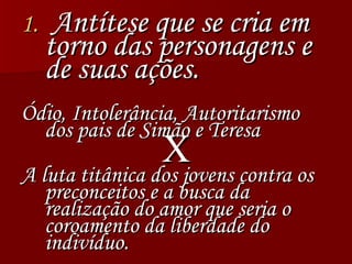 Antítese que se cria em torno das personagens e de suas ações.  Ódio, Intolerância, Autoritarismo dos pais de Simão e Teresa X A luta titânica dos jovens contra os preconceitos e a busca da realização do amor que seria o coroamento da liberdade do indivíduo. 