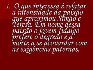 O que interessa é relatar a intensidade da paixão que aproximou Simão e Teresa. Em nome dessa paixão o jovem fidalgo prefere o degredo e a  morte a se acovardar com as exigências paternas. 