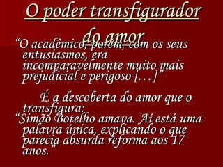 O poder transfigurador do amor “ O acadêmico, porém, com os seus entusiasmos, era incomparavelmente muito mais prejudicial e perigoso […]” É a descoberta do amor que o transfigura: “ Simão Botelho amava. Aí está uma palavra única, explicando o que parecia absurda reforma aos 17 anos.” 