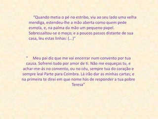 “Quando metia o pé no estribo, viu ao seu lado uma velha mendiga, estendeu-lhe a mão aberta como quem pede esmola, e, na palma da mão um pequeno papel. Sobressaltou-se o moço; e a poucos passos distante de sua casa, leu estas linhas: (...)”“     Meu pai diz que me vai encerrar num convento por tua causa. Sofrerei tudo por amor de ti. Não me esqueças tu, e achar-me-ás no convento, ou no céu, sempre tua do coração e sempre leal Parte para Coimbra. Lá irão dar as minhas cartas; e na primeira te direi em que nome hás de responder a tua pobre Teresa” 