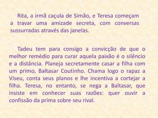 Rita, a irmã caçula de Simão, e Teresa começam a travar uma amizade secreta, com conversas sussurradas através das janelas.      Tadeu tem para consigo a convicção de que o melhor remédio para curar aquela paixão é o silêncio e a distância. Planeja secretamente casar a filha com um primo, Baltasar Coutinho. Chama logo o rapaz a Viseu, conta seus planos e lhe incentiva a cortejar a filha. Teresa, no entanto, se nega a Baltasar, que insiste em conhecer suas razões: quer ouvir a confissão da prima sobre seu rival. 