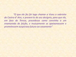                 “O que ele fez foi logo chamar a Viseu o sobrinho de Castro-d’ Aire, e preveni-lo do seu desígnio, para que ele, em face de Teresa, procedesse como convinha a um enamorado de feição, e mutuamente se apaixonassem e prometessem auspicioso futuro ao casamento”