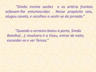 “Simão tremia sazões  e as artéria frontais  arfavam-lhe entumescidas . Nesse propósito saiu, alugou cavalo, e recolheu a vestir-se de jornada.”         “Quando o arreeiro bateuà porta, Simão Botelho(...); resolvera ir a Viseu, entrar de noite, esconder-se e ver Teresa.”