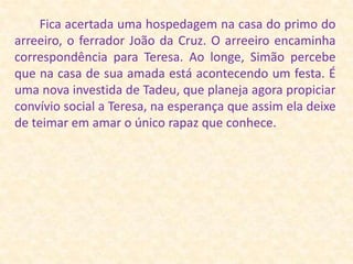         Fica acertada uma hospedagem na casa do primo do arreeiro, o ferrador João da Cruz. O arreeiro encaminha correspondência para Teresa. Ao longe, Simão percebe que na casa de sua amada está acontecendo um festa. É uma nova investida de Tadeu, que planeja agora propiciar convívio social a Teresa, na esperança que assim ela deixe de teimar em amar o único rapaz que conhece.