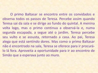          O primo Baltasar se encontra entre os convidados e observa todos os passos de Teresa. Percebe assim quando Teresa sai da sala e se dirige ao fundo do quintal. A menina volta logo, mas o primo continua a observá-la e, numa segunda escapada, a segue até o jardim. Teresa percebe seu vulto e se assusta, retornado a casa. Ao pai, Teresa alega que está sentindo dores. Mas como o primo Baltasar não é encontrado na sala, Teresa se oferece para ir procurá-lo lá fora. Aproveita a oportunidade para ir ao encontro de Simão que a esperava junto ao muro.