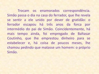             Trocam os enamorados correspondência. Simão passa o dia na casa do ferrador, que lhe revela se sentir a ele unido por dever de gratidão: o ferrador escapou há três anos da forca por intermédio do pai de Simão. Coincidentemente, há mais tempo ainda, foi empregado de Baltasar Coutinho, que lhe emprestou dinheiro para se estabelecer e, há coisa de poucos meses, lhe chamou pedindo que matasse um homem: o próprio Simão. 