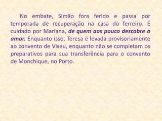 No embate, Simão fora ferido e passa por temporada de recuperação na casa do ferreiro. É cuidado por Mariana, de quem aos pouco descobre o amor. Enquanto isso, Teresa é levada provisoriamente ao convento de Viseu, enquanto não se completam os preparativos para sua transferência para o convento de Monchique, no Porto.