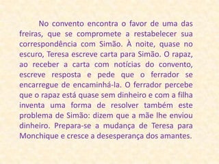           No convento encontra o favor de uma das freiras, que se compromete a restabelecer sua correspondência com Simão. À noite, quase no escuro, Teresa escreve carta para Simão. O rapaz, ao receber a carta com notícias do convento, escreve resposta e pede que o ferrador se encarregue de encaminhá-la. O ferrador percebe que o rapaz está quase sem dinheiro e com a filha inventa uma forma de resolver também este problema de Simão: dizem que a mãe lhe enviou dinheiro. Prepara-se a mudança de Teresa para Monchique e cresce a desesperança dos amantes.