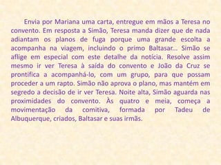         Envia por Mariana uma carta, entregue em mãos a Teresa no convento. Em resposta a Simão, Teresa manda dizer que de nada adiantam os planos de fuga porque uma grande escolta a acompanha na viagem, incluindo o primo Baltasar... Simão se aflige em especial com este detalhe da notícia. Resolve assim mesmo ir ver Teresa à saída do convento e João da Cruz se prontifica a acompanhá-lo, com um grupo, para que possam proceder a um rapto. Simão não aprova o plano, mas mantém em segredo a decisão de ir ver Teresa. Noite alta, Simão aguarda nas proximidades do convento. Às quatro e meia, começa a movimentação da comitiva, formada por Tadeu de Albuquerque, criados, Baltasar e suas irmãs.
