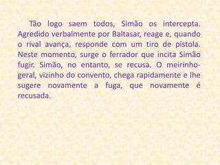 Tão logo saem todos, Simão os intercepta. Agredido verbalmente por Baltasar, reage e, quando o rival avança, responde com um tiro de pistola. Neste momento, surge o ferrador que incita Simão fugir. Simão, no entanto, se recusa. O meirinho-geral, vizinho do convento, chega rapidamente e lhe sugere novamente a fuga, que novamente é recusada.