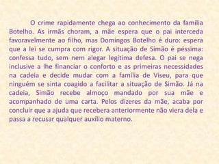              O crime rapidamente chega ao conhecimento da família Botelho. As irmãs choram, a mãe espera que o pai interceda favoravelmente ao filho, mas Domingos Botelho é duro: espera que a lei se cumpra com rigor. A situação de Simão é péssima: confessa tudo, sem nem alegar legítima defesa. O pai se nega inclusive a lhe financiar o conforto e as primeiras necessidades na cadeia e decide mudar com a família de Viseu, para que ninguém se sinta coagido a facilitar a situação de Simão. Já na cadeia, Simão recebe almoço mandado por sua mãe e acompanhado de uma carta. Pelos dizeres da mãe, acaba por concluir que a ajuda que recebera anteriormente não viera dela e passa a recusar qualquer auxílio materno. 