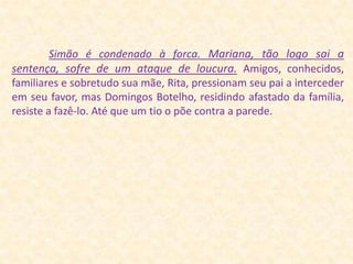 Simão é condenado à forca.Mariana, tão logo sai a sentença, sofre de um ataque de loucura.Amigos, conhecidos, familiares e sobretudo sua mãe, Rita, pressionam seu pai a interceder em seu favor, mas Domingos Botelho, residindo afastado da família, resiste a fazê-lo. Até que um tio o põe contra a parede.