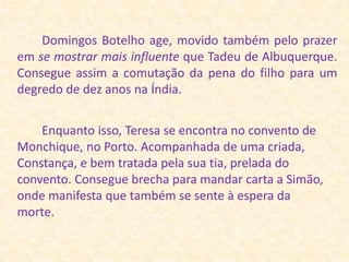         Domingos Botelho age, movido também pelo prazer em se mostrar mais influente que Tadeu de Albuquerque. Consegue assim a comutação da pena do filho para um degredo de dez anos na Índia.        Enquanto isso, Teresa se encontra no convento de Monchique, no Porto. Acompanhada de uma criada, Constança, e bem tratada pela sua tia, prelada do convento. Consegue brecha para mandar carta a Simão, onde manifesta que também se sente à espera da morte.