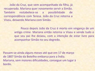         João da Cruz, que vem acompanhado da filha, já recuperada. Mariana quer novamente servir a Simão. Também restabelece-se a possibilidade de correspondência com Teresa. João da Cruz retorna a Viseu, deixando Mariana com Simão.         Pouco depois João da Cruz é morto em vingança de um antigo crime. Mariana então retorna a Viseu e vende tudo o que seu pai lhe deixou, com a intenção de estar livre para acompanhar Simão no seu degredo.Passam-se ainda alguns meses até que em 17 de março de 1807 Simão da Botelho embarca para a Índia. Mariana, sem maiores dificuldades, consegue um lugar à bordo.