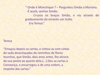 “-Onde é Monchique ? – Perguntou Simão a Mariana.  -É acolá, senhor Simão.           Cruzou os braços Simão, e viu através do gradeamento do mirante um Vulto.           Era Teresa.”Teresa“Emaçou depois as cartas, e cintou-as com cintas de seda desenlaçadas de raminhos de flores murchas, que Simão, dois anos antes, lhe atirara da sua janela ao quarto dela.(...) Deu as cartas a Constança, e encarregou-a de uma ordem, a respeito das cartas.”