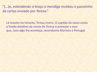 “(...)e, estendendo o braço à mendiga recebeu o pacotinho de cartas enviado por Teresa.” Lá mesmo no mirante, Teresa morre. O capitão do navio conta a Simão detalhes da morte de Teresa e promete a esse que, caso algo lhe aconteça, reconduzira Mariana a Portugal.