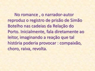 No romance , o narrador-autor reproduz o registro de prisão de Simão Botelho nas cadeias da Relação do Porto. Inicialmente, fala diretamente ao leitor, imaginando a reação que tal história poderia provocar : compaixão, choro, raiva, revolta.