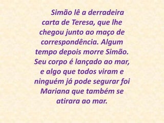       Simão lê a derradeira carta de Teresa, que lhe chegou junto ao maço de correspondência. Algum tempo depois morre Simão. Seu corpo é lançado ao mar, e algo que todos viram e ninguém já pode segurar foi Mariana que também se atirara ao mar.
