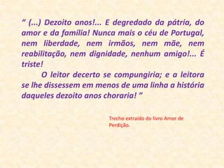 “ (...) Dezoito anos!... E degredado da pátria, do amor e da família! Nunca mais o céu de Portugal, nem liberdade, nem irmãos, nem mãe, nem reabilitação, nem dignidade, nenhum amigo!... É triste!         O leitor decerto se compungiria; e a leitora se lhe dissessem em menos de uma linha a história daqueles dezoito anos choraria! ”  Trecho extraído do livro Amor de Perdição. 