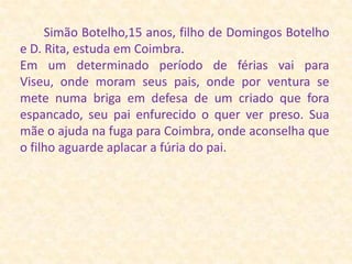 Simão Botelho,15 anos, filho de Domingos Botelho e D. Rita, estuda em Coimbra.Em um determinado período de férias vai para Viseu, onde moram seus pais, onde por ventura se  mete numa briga em defesa de um criado que fora espancado, seu pai enfurecido o quer ver preso. Sua mãe o ajuda na fuga para Coimbra, onde aconselha que o filho aguarde aplacar a fúria do pai. 