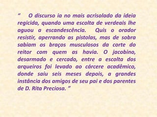 “    O discurso ia no mais acrisolado da ideia regicida, quando uma escolta de verdeais lhe aguou a escandescência.  Quis o orador resistir, aperrando as pistolas, mas de sobra sabiam os braços musculosos da corte do reitor com quem as havia. O jacobino, desarmado e cercado, entre a escolta dos arqueiros foi levado ao cárcere acadêmico, donde saiu seis meses depois, a grandes instância dos amigos de seu pai e dos parentes de D. Rita Preciosa. ”