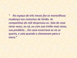 “    No espaço de três meses fez-se maravilhosa mudança nos costumes de Simão. As companhias do relé despresou-as. Saía de casa raras vezes, ou só, ou com sua irmão mais nova, sua predileta... Em casa encerrava-se no se quarto, e saía quando o chamavam para a mesa.”