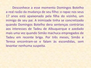        Desconhece a esse momento Domingos Botelho a real razão da mudança de seu filho: o rapaz nos seus 17 anos está apaixonado pela filha do vizinho, um inimigo de seu pai. A inimizade tinha se concretizado quando Domingos Botelho dera sentenças contrárias aos interesses de Tadeu de Albuquerque e azedado mais uma vez quando Simão machuca empregados de Tadeu em recente briga. Por três meses, Simão e Teresa encontram-se e falam às escondidas, sem levantar nenhuma suspeita.