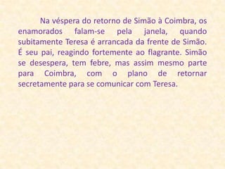            Na véspera do retorno de Simão à Coimbra, os enamorados falam-se pela janela, quando subitamente Teresa é arrancada da frente de Simão. É seu pai, reagindo fortemente ao flagrante. Simão se desespera, tem febre, mas assim mesmo parte para Coimbra, com o plano de retornar secretamente para se comunicar com Teresa. 