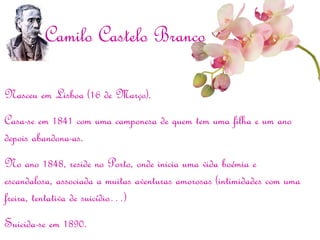 Nasceu em Lisboa (16 de Março).
Casa-se em 1841 com uma camponesa de quem tem uma filha e um ano
depois abandona-as.
No ano 1848, reside no Porto, onde inicia uma vida boémia e
escandalosa, associada a muitas aventuras amorosas (intimidades com uma
freira, tentativa de suicídio…)
Suicida-se em 1890.
Camilo Castelo Branco
 